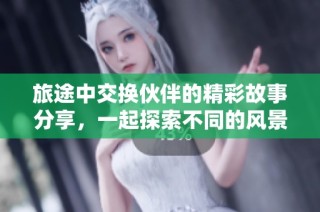 旅途中交换伙伴的精彩故事分享，一起探索不同的风景与文化