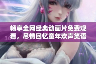 畅享全网经典动画片免费观看，尽情回忆童年欢声笑语