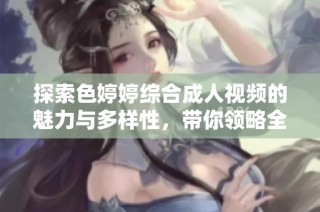 探索色婷婷综合成人视频的魅力与多样性，带你领略全新风潮