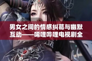 男女之间的情感纠葛与幽默互动——唏哩哔哩电视剧全解读