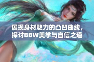 展现身材魅力的凸凹曲线，探讨BBW美学与自信之道