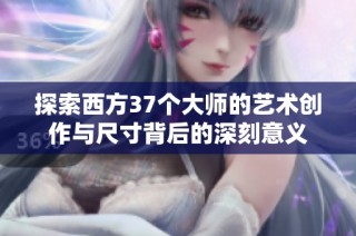探索西方37个大师的艺术创作与尺寸背后的深刻意义