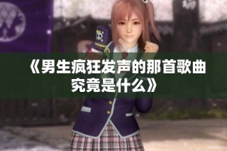 《男生疯狂发声的那首歌曲究竟是什么》