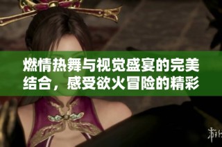 燃情热舞与视觉盛宴的完美结合，感受欲火冒险的精彩瞬间