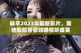 畅享2023年最新影片，策驰影院带你领略视听盛宴