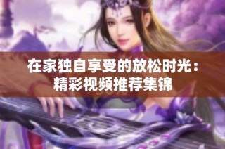 在家独自享受的放松时光：精彩视频推荐集锦