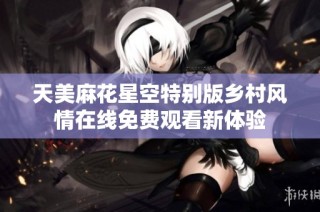 天美麻花星空特别版乡村风情在线免费观看新体验