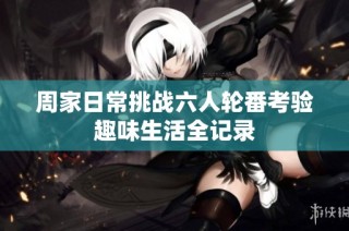 周家日常挑战六人轮番考验趣味生活全记录