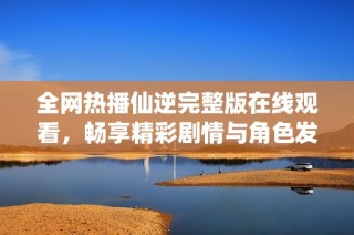 全网热播仙逆完整版在线观看，畅享精彩剧情与角色发展