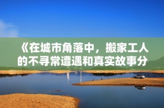 《在城市角落中，搬家工人的不寻常遭遇和真实故事分享》