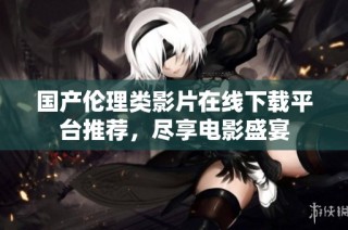 国产伦理类影片在线下载平台推荐，尽享电影盛宴