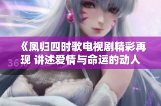 《凤归四时歌电视剧精彩再现 讲述爱情与命运的动人故事》
