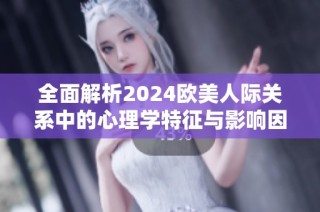 全面解析2024欧美人际关系中的心理学特征与影响因素