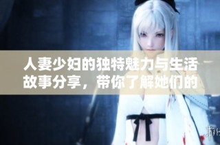 人妻少妇的独特魅力与生活故事分享，带你了解她们的精彩世界