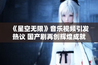 《星空无限》音乐视频引发热议 国产剧再创辉煌成就