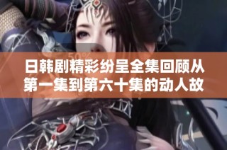 日韩剧精彩纷呈全集回顾从第一集到第六十集的动人故事与角色发展