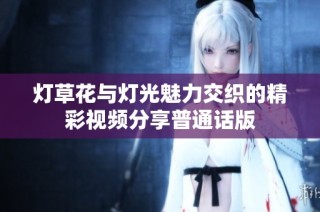 灯草花与灯光魅力交织的精彩视频分享普通话版