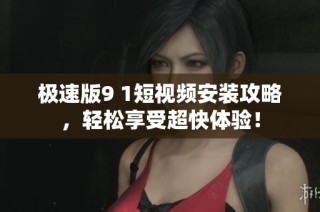 极速版9 1短视频安装攻略，轻松享受超快体验！