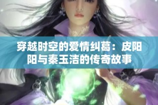 穿越时空的爱情纠葛：皮阳阳与秦玉洁的传奇故事