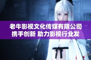 老牛影视文化传媒有限公司携手创新 助力影视行业发展新篇