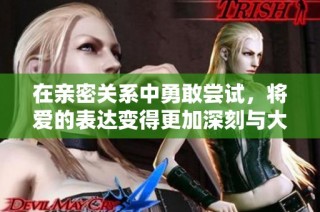 在亲密关系中勇敢尝试，将爱的表达变得更加深刻与大胆