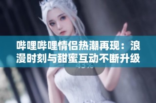 哔哩哔哩情侣热潮再现：浪漫时刻与甜蜜互动不断升级
