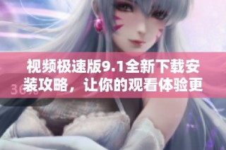 视频极速版9.1全新下载安装攻略，让你的观看体验更畅快