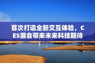 首次打造全新交互体验，CES展会带来未来科技期待