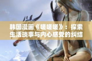 韩国漫画《嗟嗟嗟》：探索生活琐事与内心感受的纠结旅程