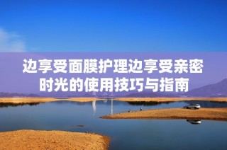 边享受面膜护理边享受亲密时光的使用技巧与指南