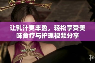 让乳汁更丰盈，轻松享受美味食疗与护理视频分享