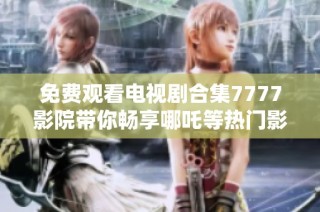 免费观看电视剧合集7777影院带你畅享哪吒等热门影视剧