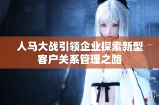 人马大战引领企业探索新型客户关系管理之路