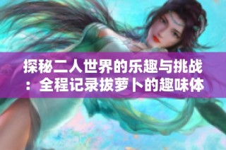 探秘二人世界的乐趣与挑战：全程记录拔萝卜的趣味体验