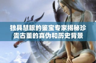 独具慧眼的鉴宝专家揭秘珍贵古董的真伪和历史背景