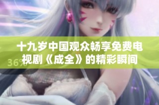 十九岁中国观众畅享免费电视剧《成全》的精彩瞬间