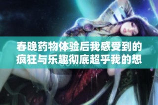 春晚药物体验后我感受到的疯狂与乐趣彻底超乎我的想象