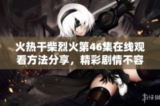 火热干柴烈火第46集在线观看方法分享，精彩剧情不容错过