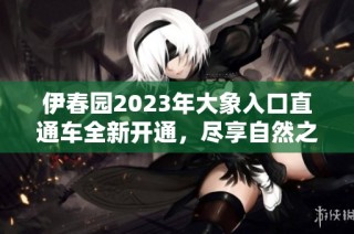 伊春园2023年大象入口直通车全新开通，尽享自然之美