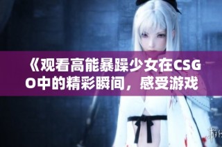 《观看高能暴躁少女在CSGO中的精彩瞬间，感受游戏的激情与欢乐》