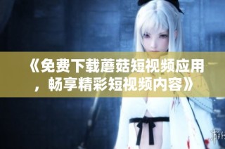 《免费下载蘑菇短视频应用，畅享精彩短视频内容》