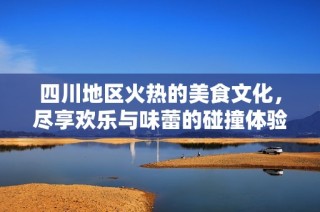 四川地区火热的美食文化，尽享欢乐与味蕾的碰撞体验