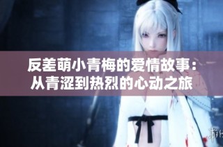 反差萌小青梅的爱情故事：从青涩到热烈的心动之旅