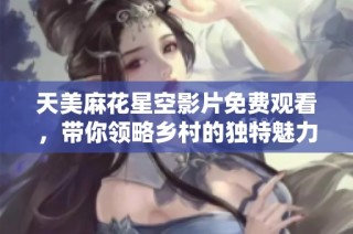 天美麻花星空影片免费观看，带你领略乡村的独特魅力与温暖故事