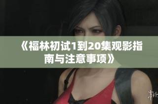 《福林初试1到20集观影指南与注意事项》