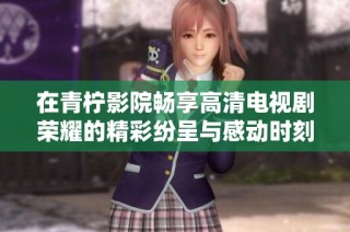 在青柠影院畅享高清电视剧荣耀的精彩纷呈与感动时刻