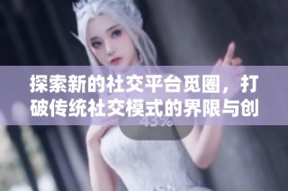 探索新的社交平台觅圈，打破传统社交模式的界限与创新
