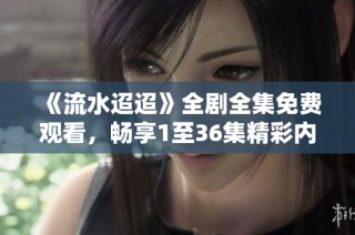 《流水迢迢》全剧全集免费观看，畅享1至36集精彩内容与剧情解析