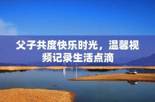 父子共度快乐时光，温馨视频记录生活点滴