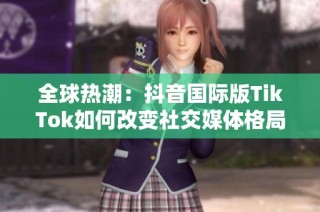 全球热潮：抖音国际版TikTok如何改变社交媒体格局